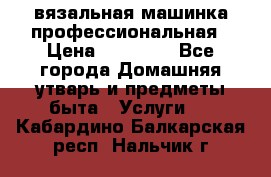 вязальная машинка профессиональная › Цена ­ 15 000 - Все города Домашняя утварь и предметы быта » Услуги   . Кабардино-Балкарская респ.,Нальчик г.